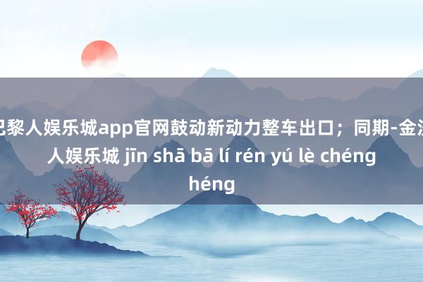 金沙巴黎人娱乐城app官网鼓动新动力整车出口；同期-金沙巴黎人娱乐城 jīn shā bā lí rén yú lè chéng