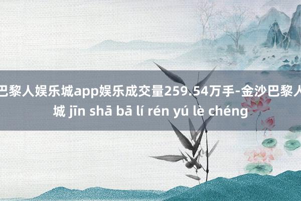 金沙巴黎人娱乐城app娱乐成交量259.54万手-金沙巴黎人娱乐城 jīn shā bā lí rén yú lè chéng