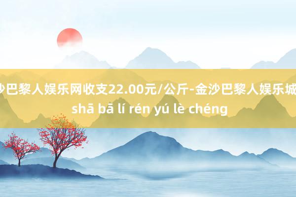 金沙巴黎人娱乐网收支22.00元/公斤-金沙巴黎人娱乐城 jīn shā bā lí rén yú lè chéng