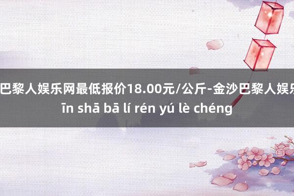 金沙巴黎人娱乐网最低报价18.00元/公斤-金沙巴黎人娱乐城 jīn shā bā lí rén yú lè chéng