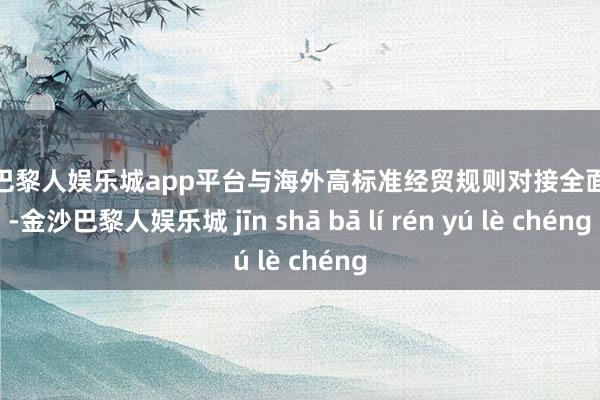 现金巴黎人娱乐城app平台与海外高标准经贸规则对接全面加强-金沙巴黎人娱乐城 jīn shā bā lí rén yú lè chéng