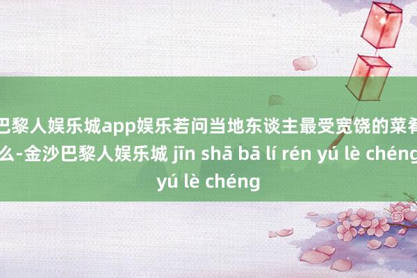 金沙巴黎人娱乐城app娱乐若问当地东谈主最受宽饶的菜肴是什么-金沙巴黎人娱乐城 jīn shā bā lí rén yú lè chéng