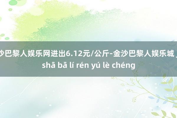 金沙巴黎人娱乐网进出6.12元/公斤-金沙巴黎人娱乐城 jīn shā bā lí rén yú lè chéng