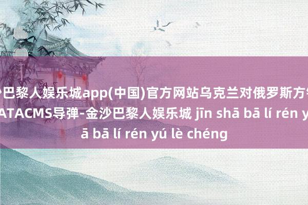 金沙巴黎人娱乐城app(中国)官方网站乌克兰对俄罗斯方针放射好意思制ATACMS导弹-金沙巴黎人娱乐城 jīn shā bā lí rén yú lè chéng