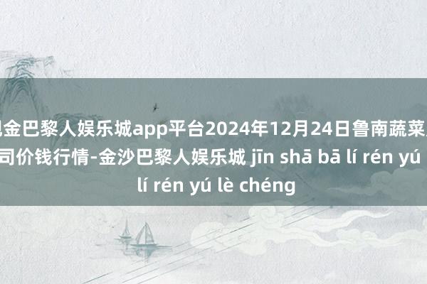 现金巴黎人娱乐城app平台2024年12月24日鲁南蔬菜产业有限公司价钱行情-金沙巴黎人娱乐城 jīn shā bā lí rén yú lè chéng