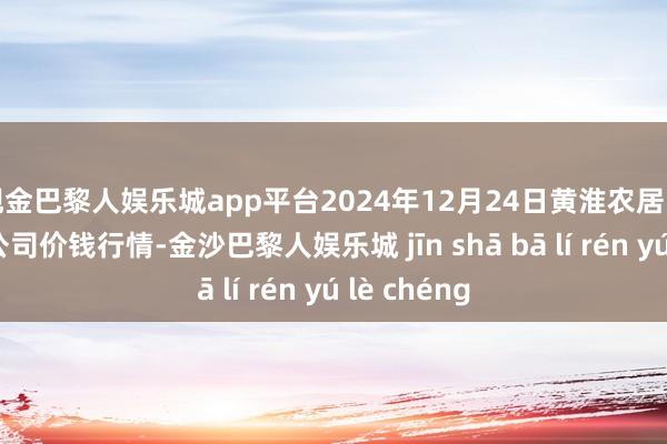 现金巴黎人娱乐城app平台2024年12月24日黄淮农居品股份有限公司价钱行情-金沙巴黎人娱乐城 jīn shā bā lí rén yú lè chéng