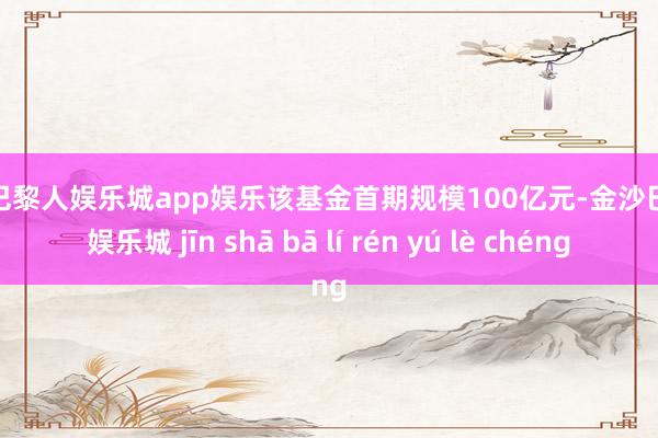 金沙巴黎人娱乐城app娱乐该基金首期规模100亿元-金沙巴黎人娱乐城 jīn shā bā lí rén yú lè chéng