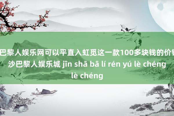 金沙巴黎人娱乐网可以平直入虹觅这一款100多块钱的价钱-金沙巴黎人娱乐城 jīn shā bā lí rén yú lè chéng