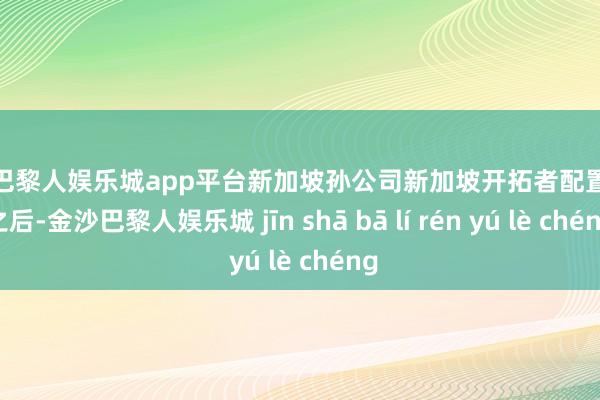 现金巴黎人娱乐城app平台新加坡孙公司新加坡开拓者配置完成之后-金沙巴黎人娱乐城 jīn shā bā lí rén yú lè chéng