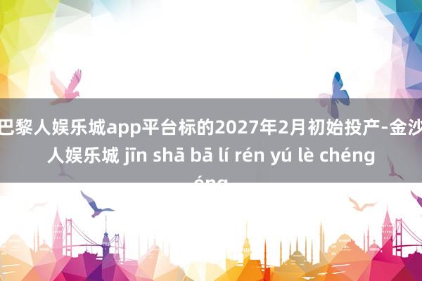 现金巴黎人娱乐城app平台标的2027年2月初始投产-金沙巴黎人娱乐城 jīn shā bā lí rén yú lè chéng