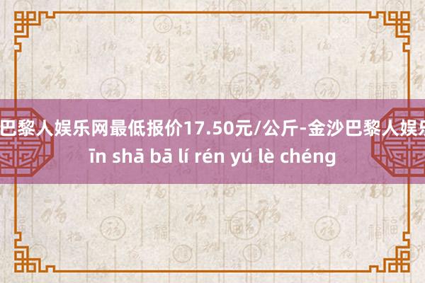 金沙巴黎人娱乐网最低报价17.50元/公斤-金沙巴黎人娱乐城 jīn shā bā lí rén yú lè chéng