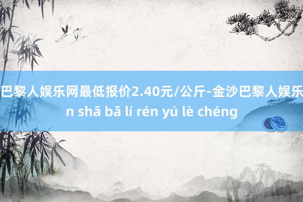 金沙巴黎人娱乐网最低报价2.40元/公斤-金沙巴黎人娱乐城 jīn shā bā lí rén yú lè chéng