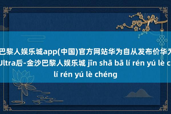 金沙巴黎人娱乐城app(中国)官方网站华为自从发布价华为Pura70 Ultra后-金沙巴黎人娱乐城 jīn shā bā lí rén yú lè chéng