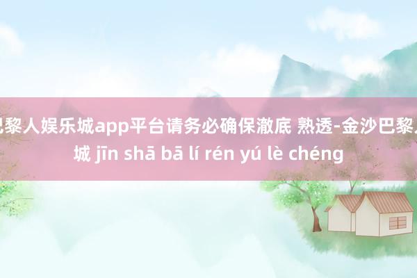 现金巴黎人娱乐城app平台请务必确保澈底 熟透-金沙巴黎人娱乐城 jīn shā bā lí rén yú lè chéng